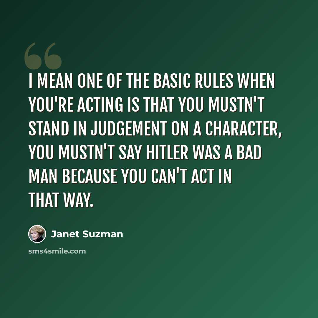 “I mean one of the basic rules when you're acting is that you mustn't stand in judgement on a character, you mustn't say Hitler was a bad man because you can't act in that way.” quote by Janet Suzman