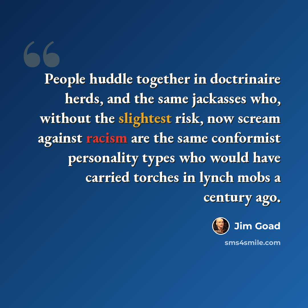 “People huddle together in doctrinaire herds, and the same jackasses who, without the slightest risk, now scream against racism are the same conformist personality types who would have carried torches in lynch mobs a century ago.” quote by Jim Goad