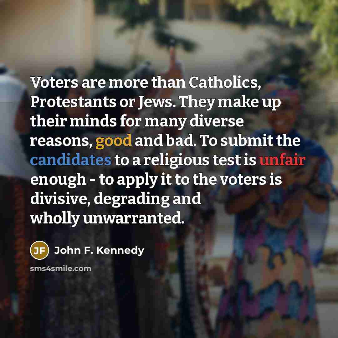 “Voters are more than Catholics, Protestants or Jews. They make up their minds for many diverse reasons, good and bad. To submit the candidates to a religious test is unfair enough - to apply it to the voters is divisive, degrading and wholly unwarranted.” quote by John F. Kennedy