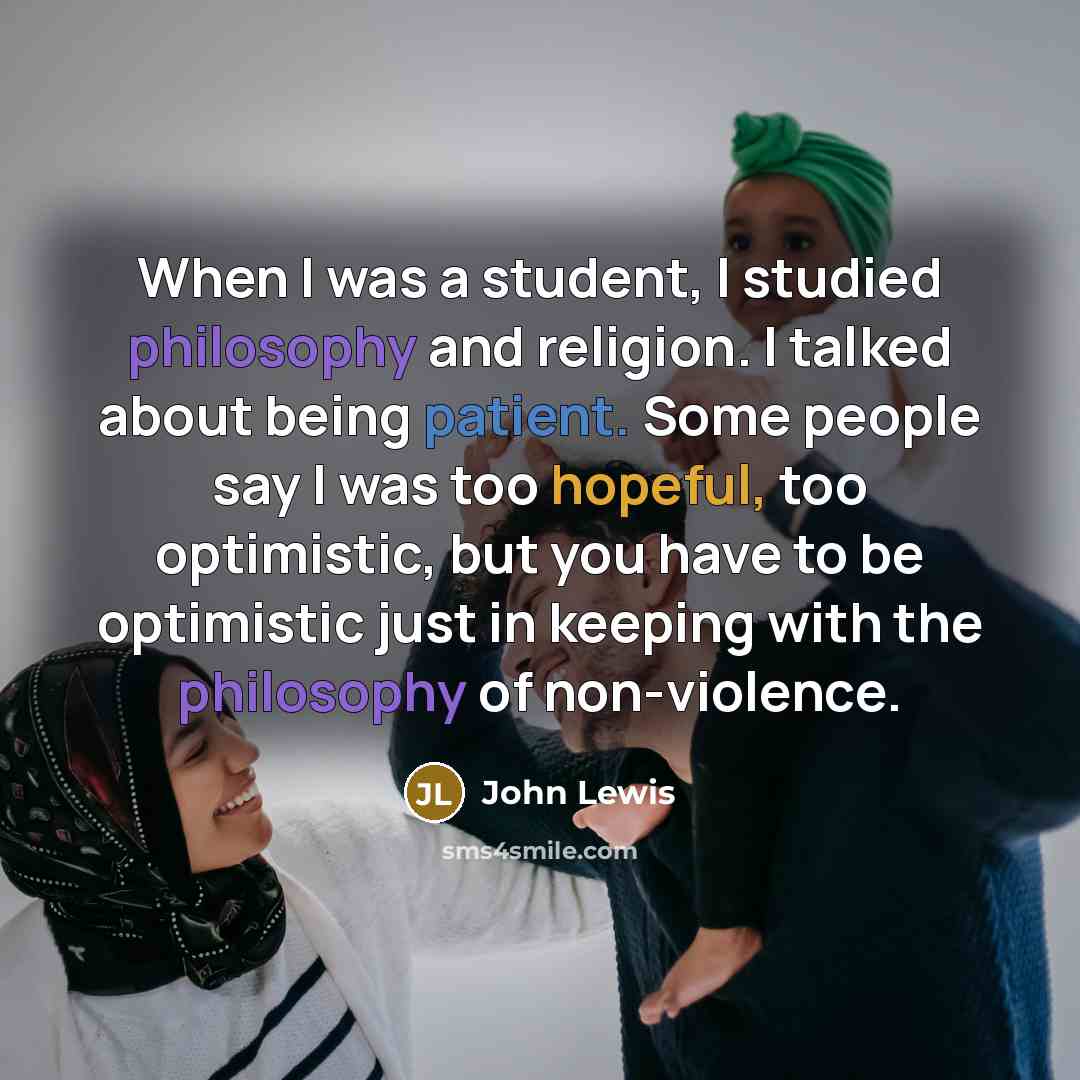 “When I was a student, I studied philosophy and religion. I talked about being patient. Some people say I was too hopeful, too optimistic, but you have to be optimistic just in keeping with the philosophy of non-violence.” quote by John Lewis