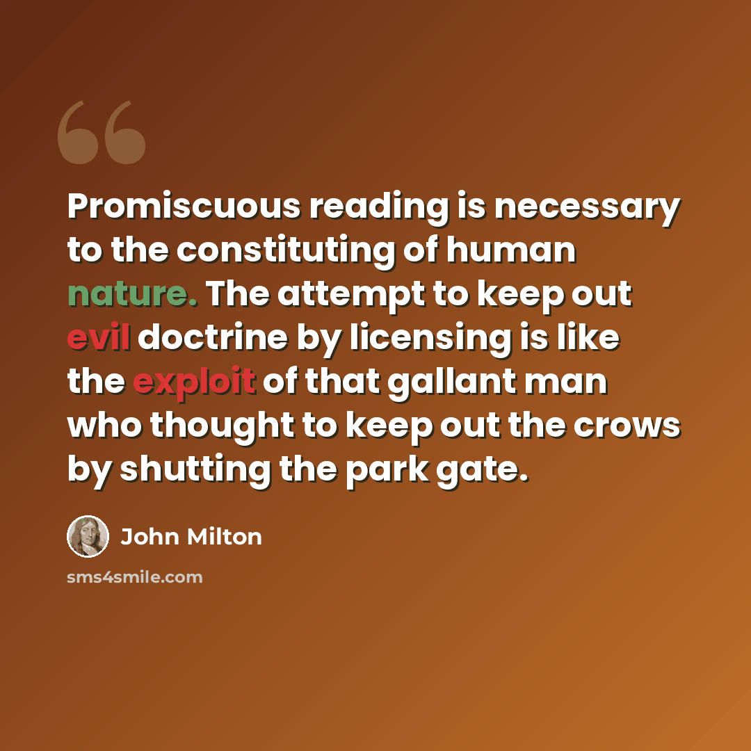 “Promiscuous reading is necessary to the constituting of human nature. The attempt to keep out evil doctrine by licensing is like the exploit of that gallant man who thought to keep out the crows by shutting the park gate.” quote by John Milton