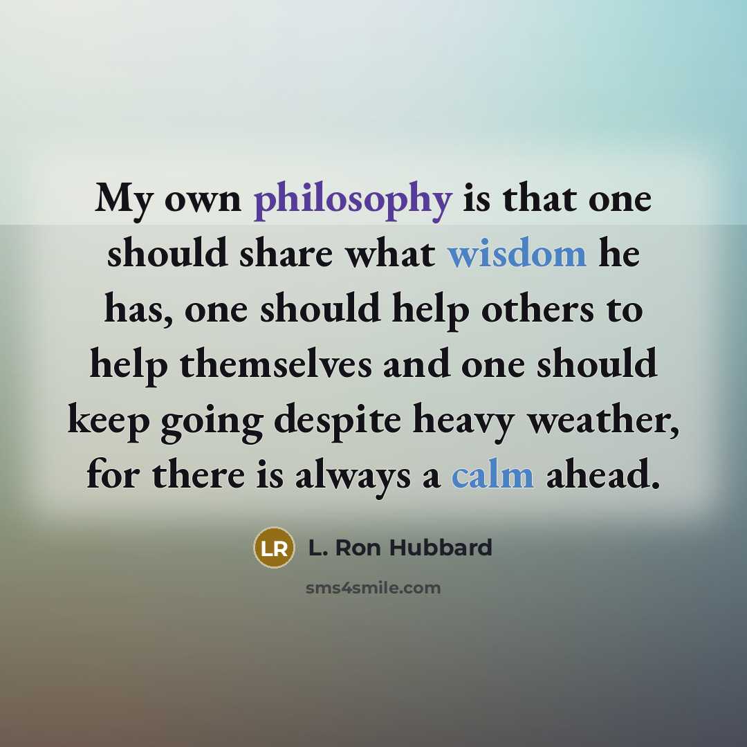 “My own philosophy is that one should share what wisdom he has, one should help others to help themselves and one should keep going despite heavy weather, for there is always a calm ahead.” quote by L. Ron Hubbard