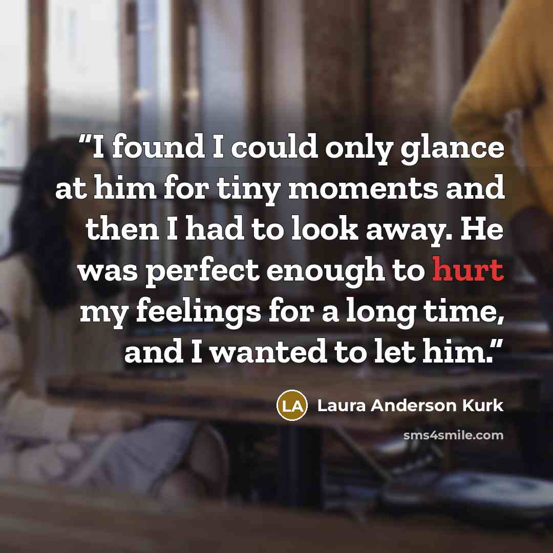 “I found I could only glance at him for tiny moments and then I had to look away. He was perfect enough to hurt my feelings for a long time, and I wanted to let him.” quote by Laura Anderson Kurk