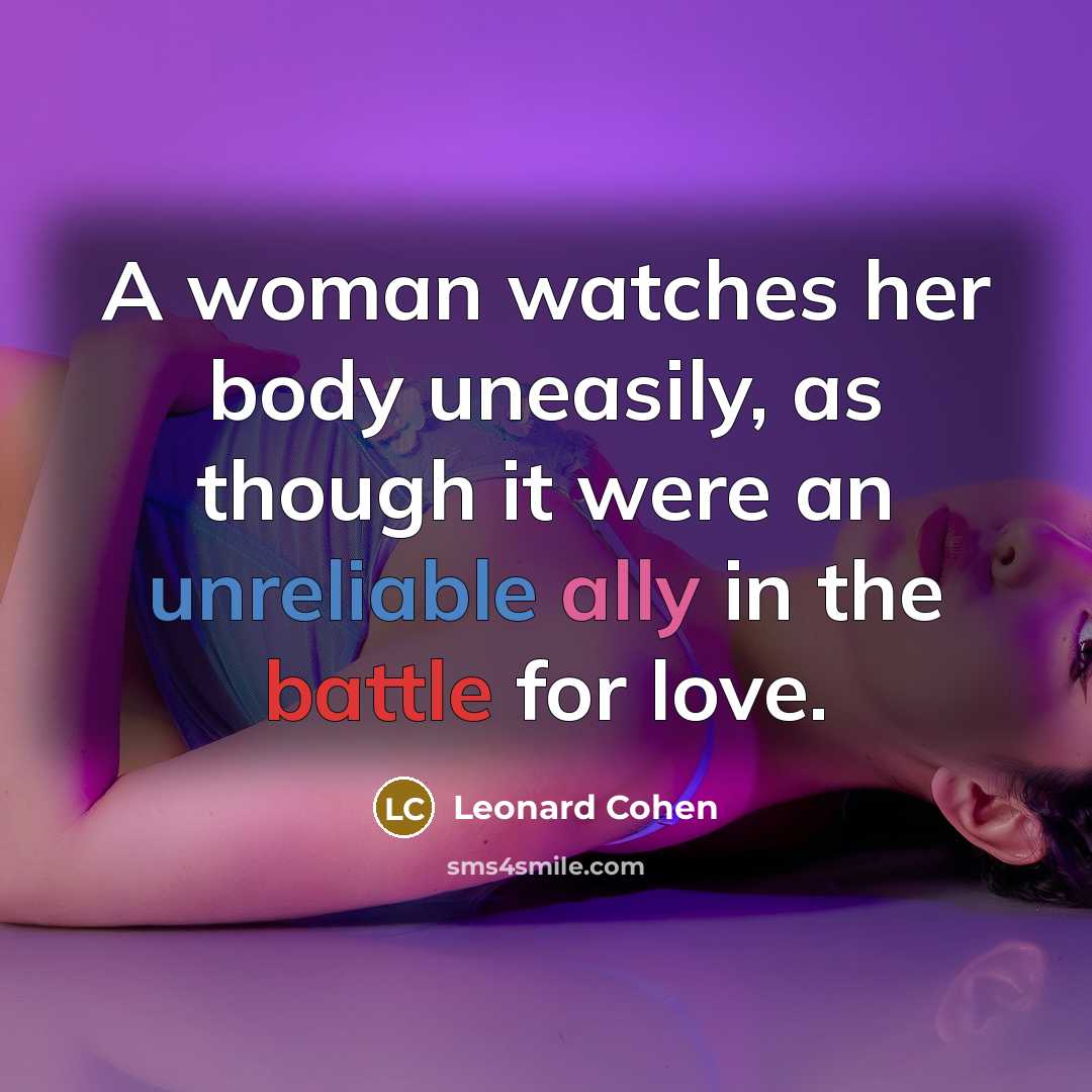 “A woman watches her body uneasily, as though it were an unreliable ally in the battle for love.” quote by Leonard Cohen
