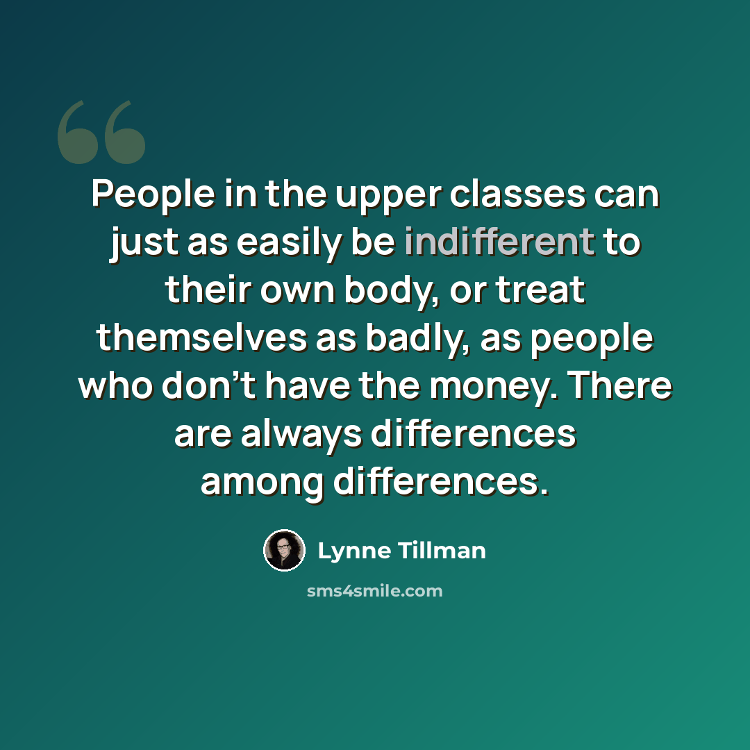 “People in the upper classes can just as easily be indifferent to their own body, or treat themselves as badly, as people who don't have the money. There are always differences among differences.” quote by Lynne Tillman