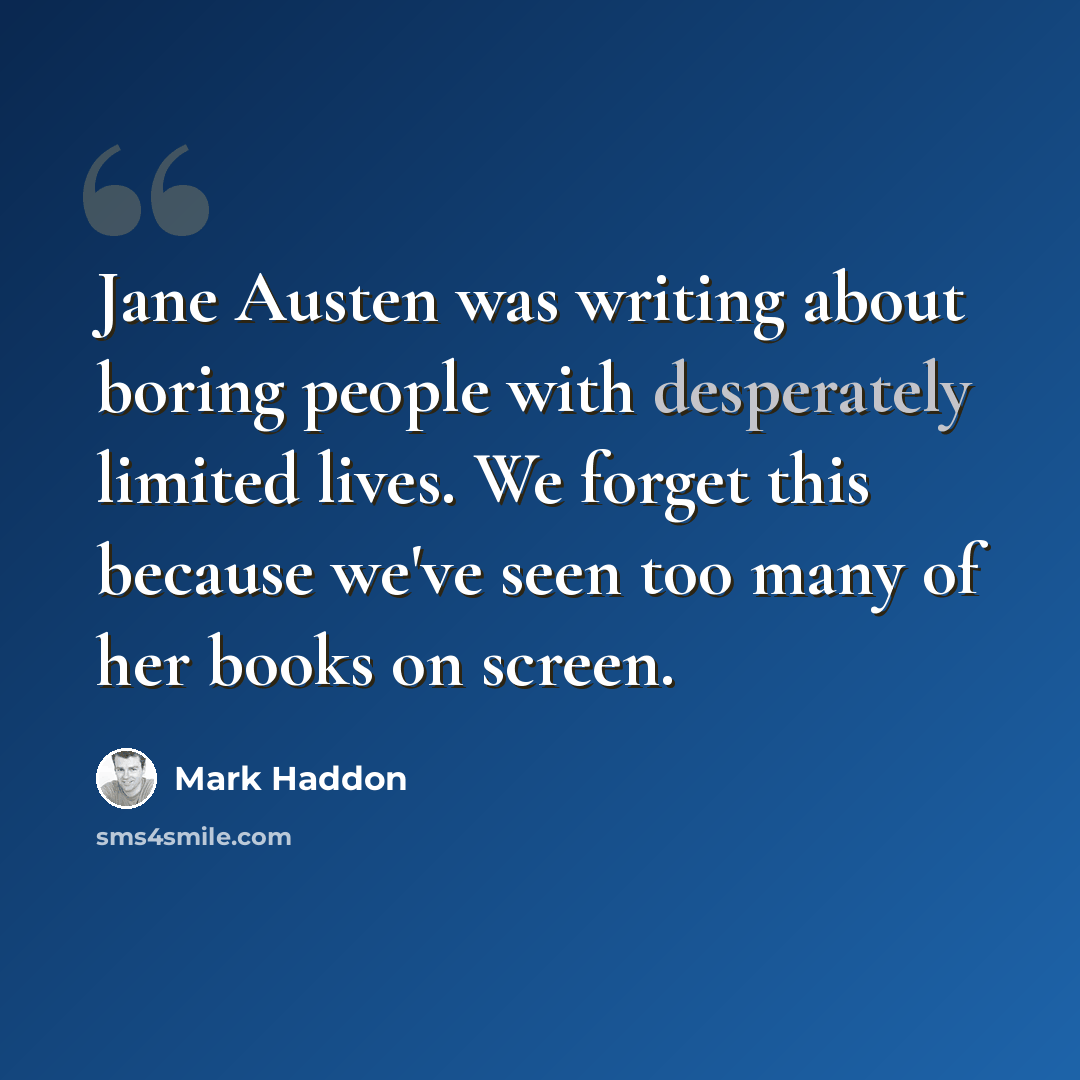 “Jane Austen was writing about boring people with desperately limited lives. We forget this because we've seen too many of her books on screen.” quote by Mark Haddon