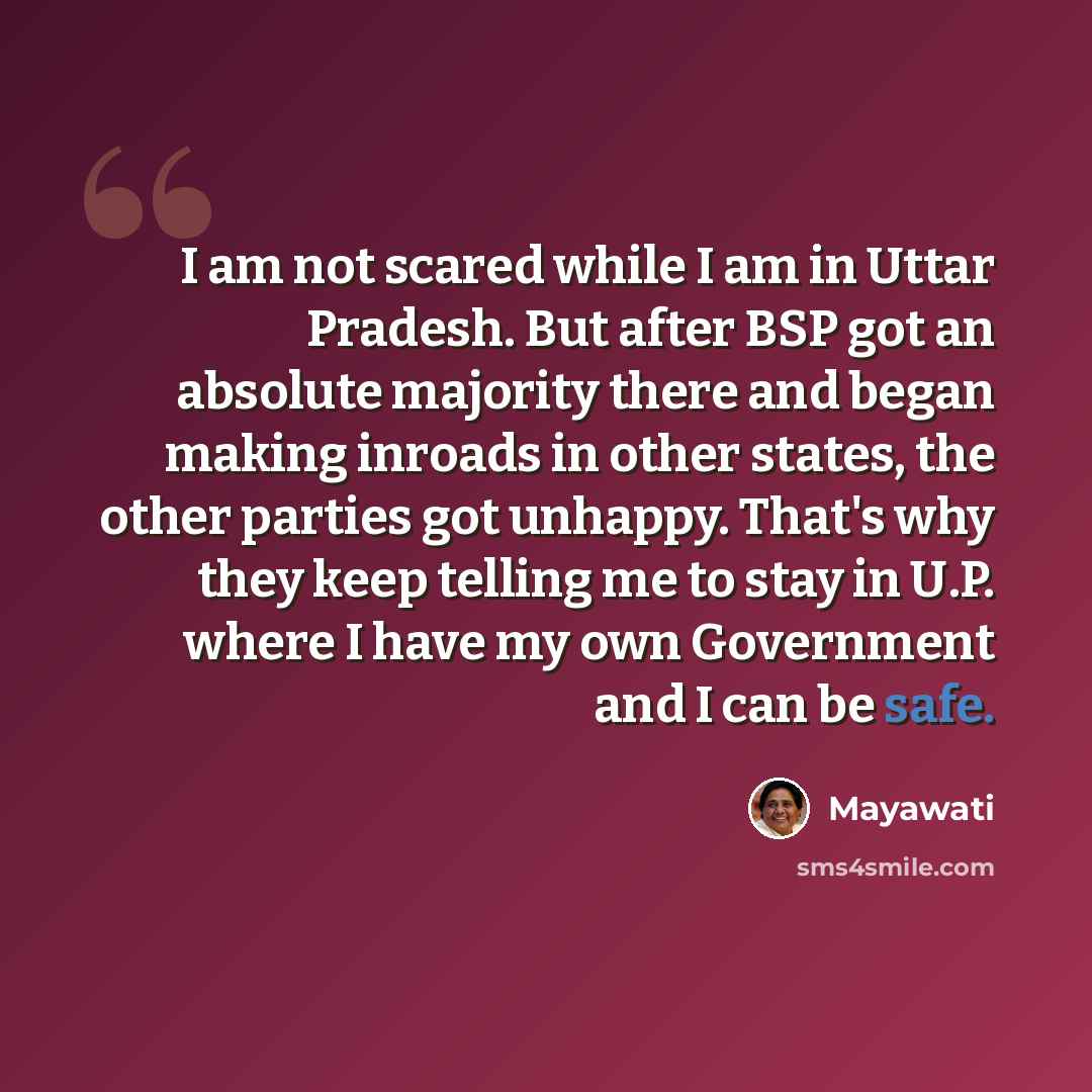 “I am not scared while I am in Uttar Pradesh. But after BSP got an absolute majority there and began making inroads in other states, the other parties got unhappy. That's why they keep telling me to stay in U.P. where I have my own Government and I can be safe.” quote by Mayawati