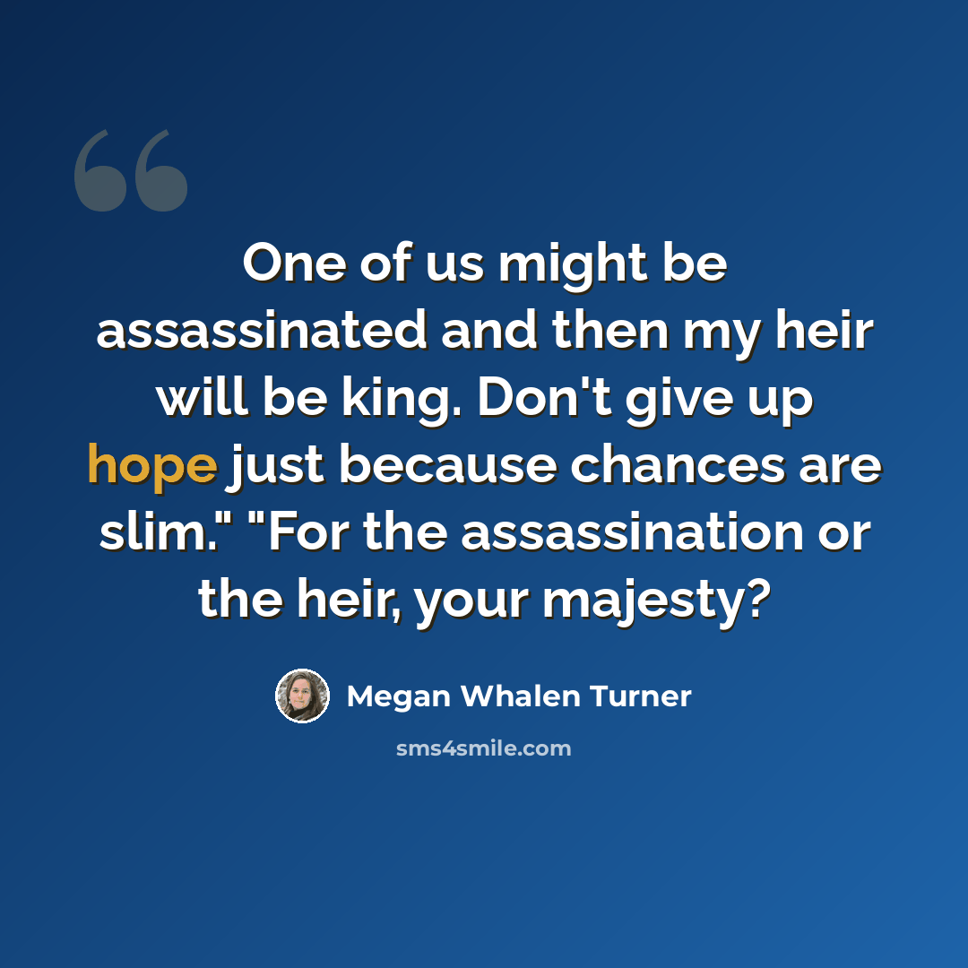 “One of us might be assassinated and then my heir will be king. Don't give up hope just because chances are slim." "For the assassination or the heir, your majesty?” quote by Megan Whalen Turner