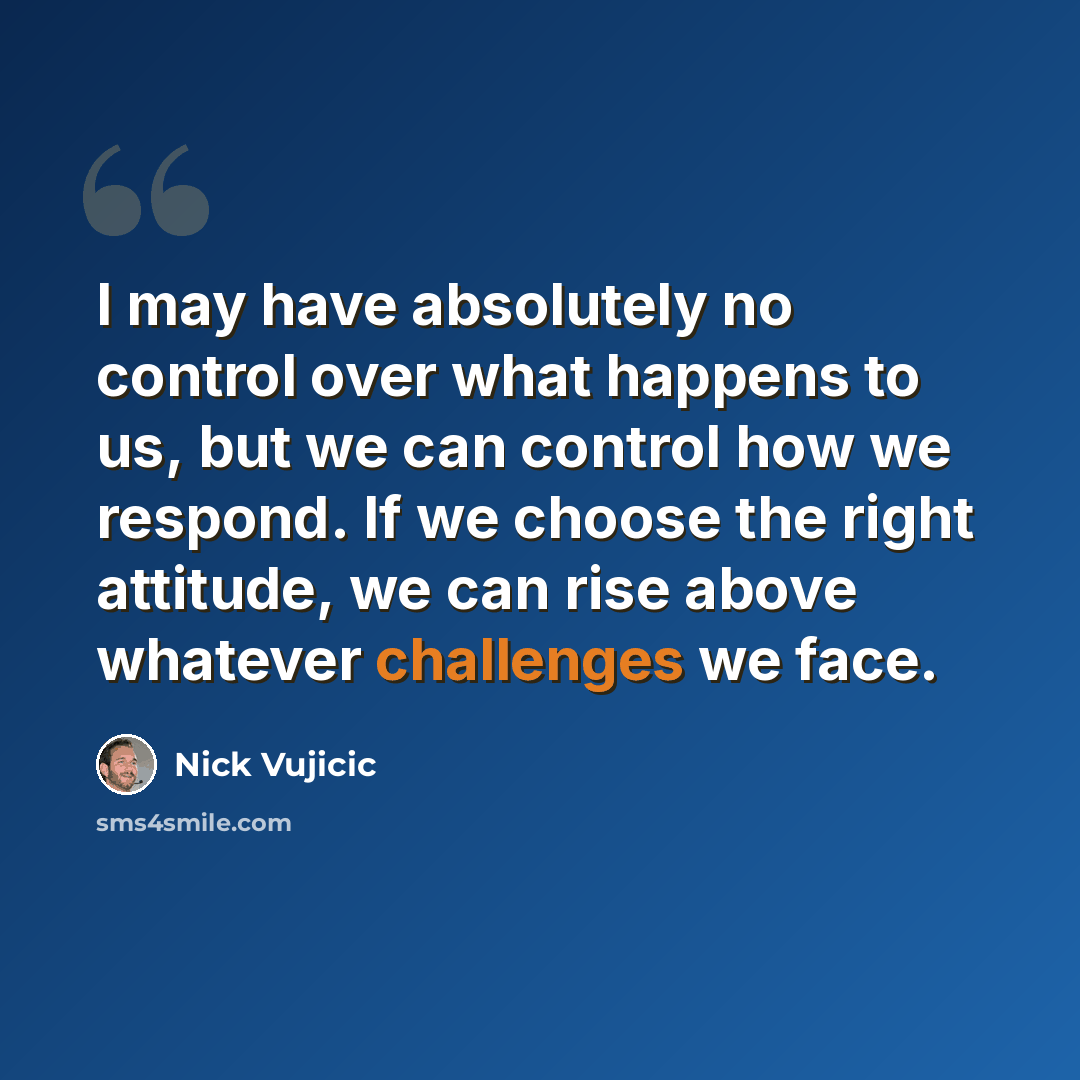 “I may have absolutely no control over what happens to us, but we can control how we respond. If we choose the right attitude, we can rise above whatever challenges we face.” quote by Nick Vujicic