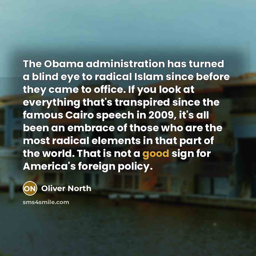 “The Obama administration has turned a blind eye to radical Islam since before they came to office. If you look at everything that's transpired since the famous Cairo speech in 2009, it's all been an embrace of those who are the most radical elements in that part of the world. That is not a good…” quote by Oliver North
