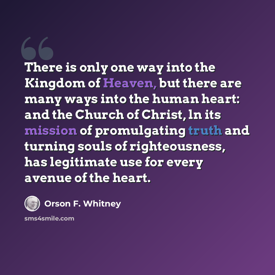 “There is only one way into the Kingdom of Heaven, but there are many ways into the human heart: and the Church of Christ, ln its mission of promulgating truth and turning souls of righteousness, has legitimate use for every avenue of the heart.” quote by Orson F. Whitney