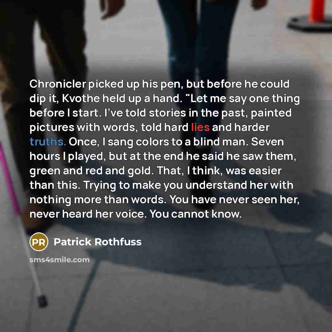 “Chronicler picked up his pen, but before he could dip it, Kvothe held up a hand. "Let me say one thing before I start. I've told stories in the past, painted pictures with words, told hard lies and harder truths. Once, I sang colors to a blind man. Seven hours I played, but at the end he said he…” quote by Patrick Rothfuss