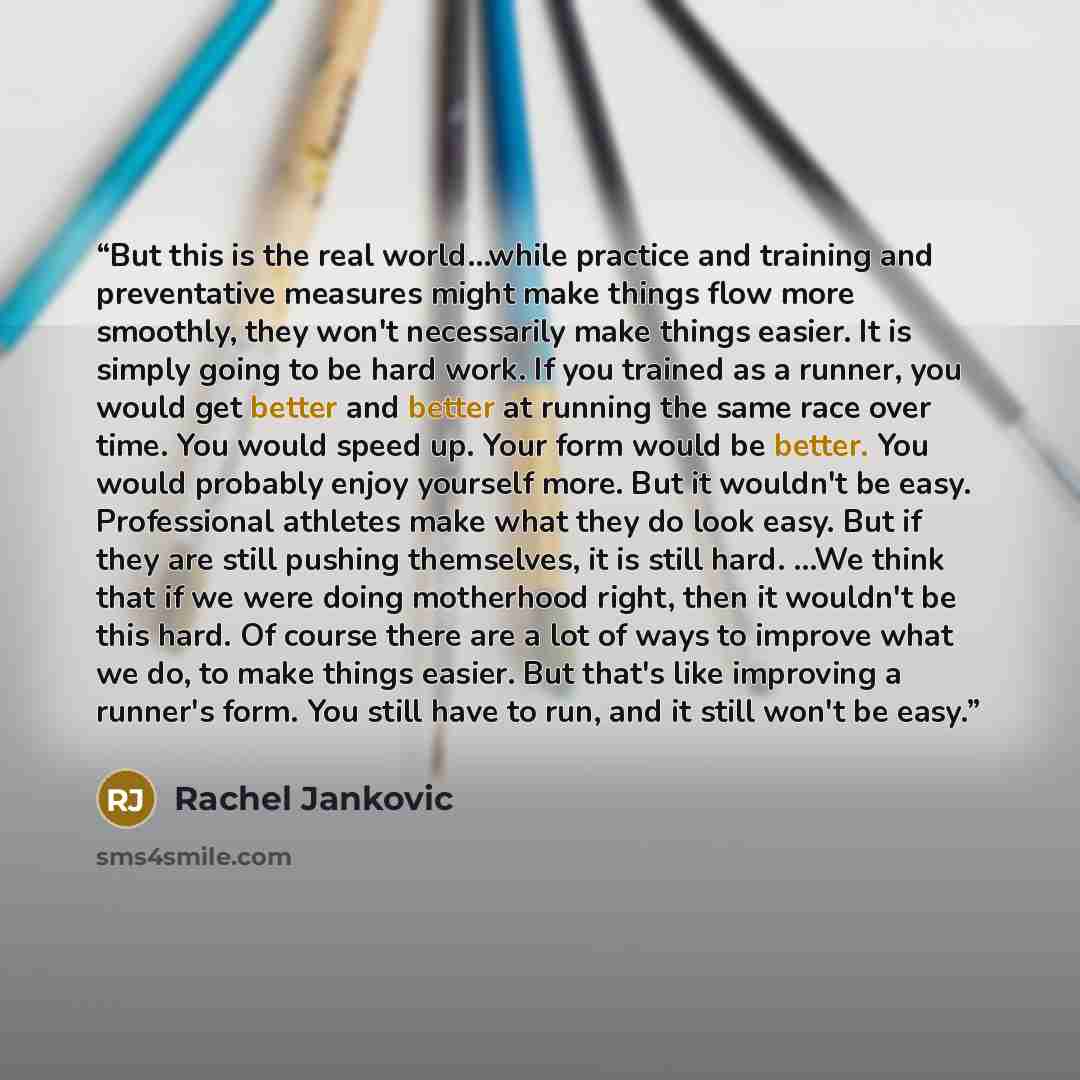“But this is the real world…while practice and training and preventative measures might make things flow more smoothly, they won't necessarily make things easier. It is simply going to be hard work. If you trained as a runner, you would get better and better at running the same race over time. You…” quote by Rachel Jankovic