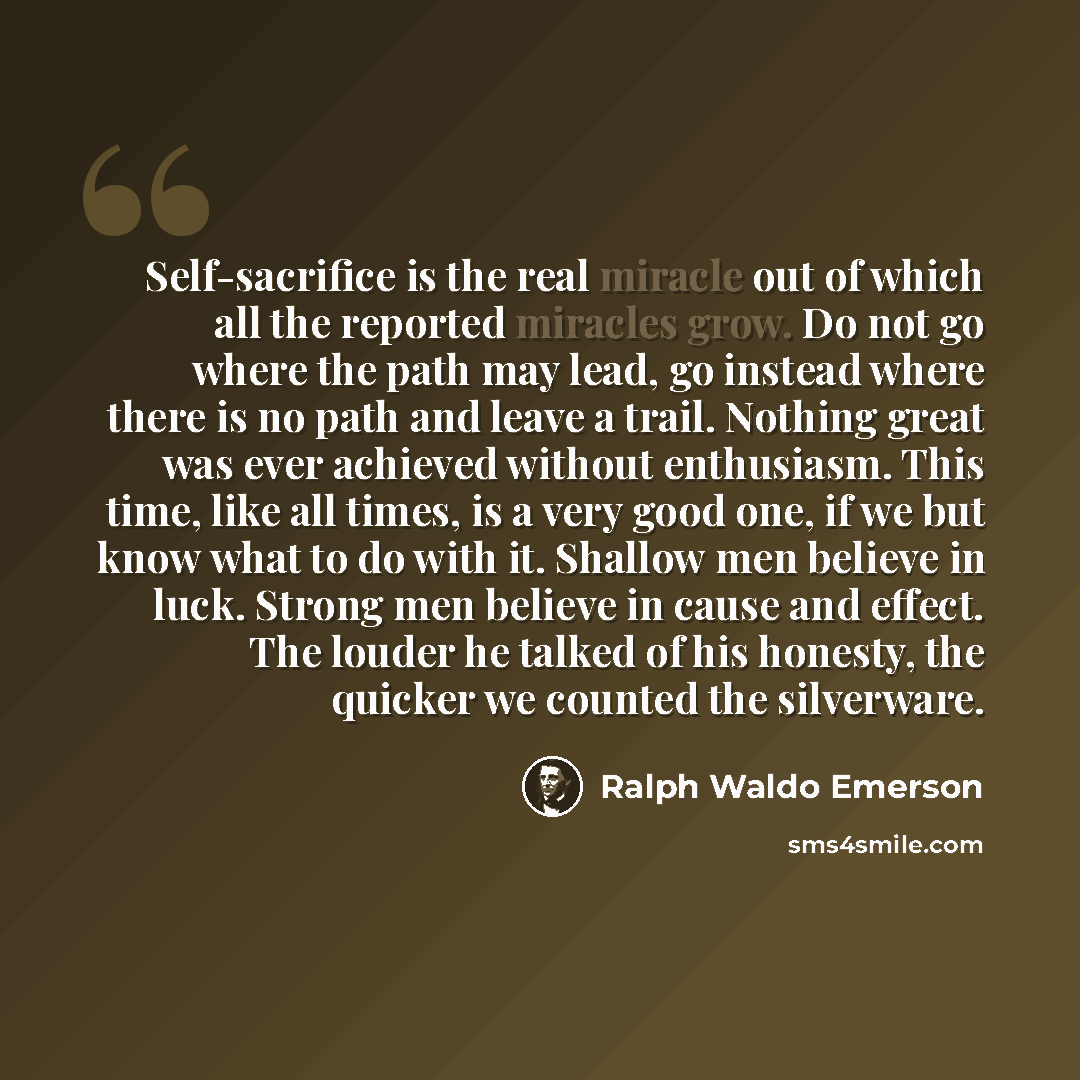 “Self-sacrifice is the real miracle out of which all the reported miracles grow. Do not go where the path may lead, go instead where there is no path and leave a trail. Nothing great was ever achieved without enthusiasm. This time, like all times, is a very good one, if we but know what to do with…” quote by Ralph Waldo Emerson