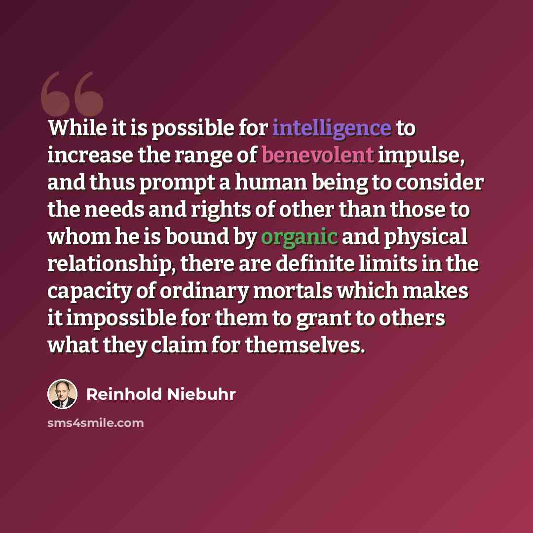 “While it is possible for intelligence to increase the range of benevolent impulse, and thus prompt a human being to consider the needs and rights of other than those to whom he is bound by organic and physical relationship, there are definite limits in the capacity of ordinary mortals which makes…” quote by Reinhold Niebuhr
