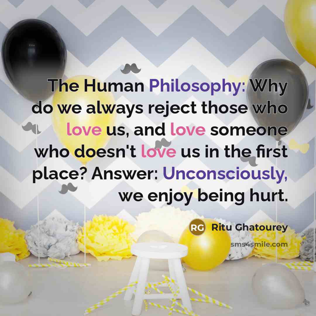 “The Human Philosophy: Why do we always reject those who love us, and love someone who doesn't love us in the first place? Answer: Unconsciously, we enjoy being hurt.” quote by Ritu Ghatourey