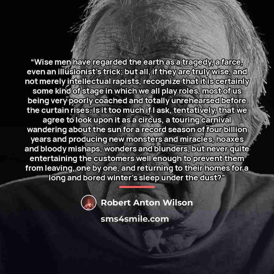 “Wise men have regarded the earth as a tragedy, a farce, even an illusionist's trick; but all, if they are truly wise, and not merely intellectual rapists, recognize that it is certainly some kind of stage in which we all play roles, most of us being very poorly coached and totally unrehearsed…” quote by Robert Anton Wilson
