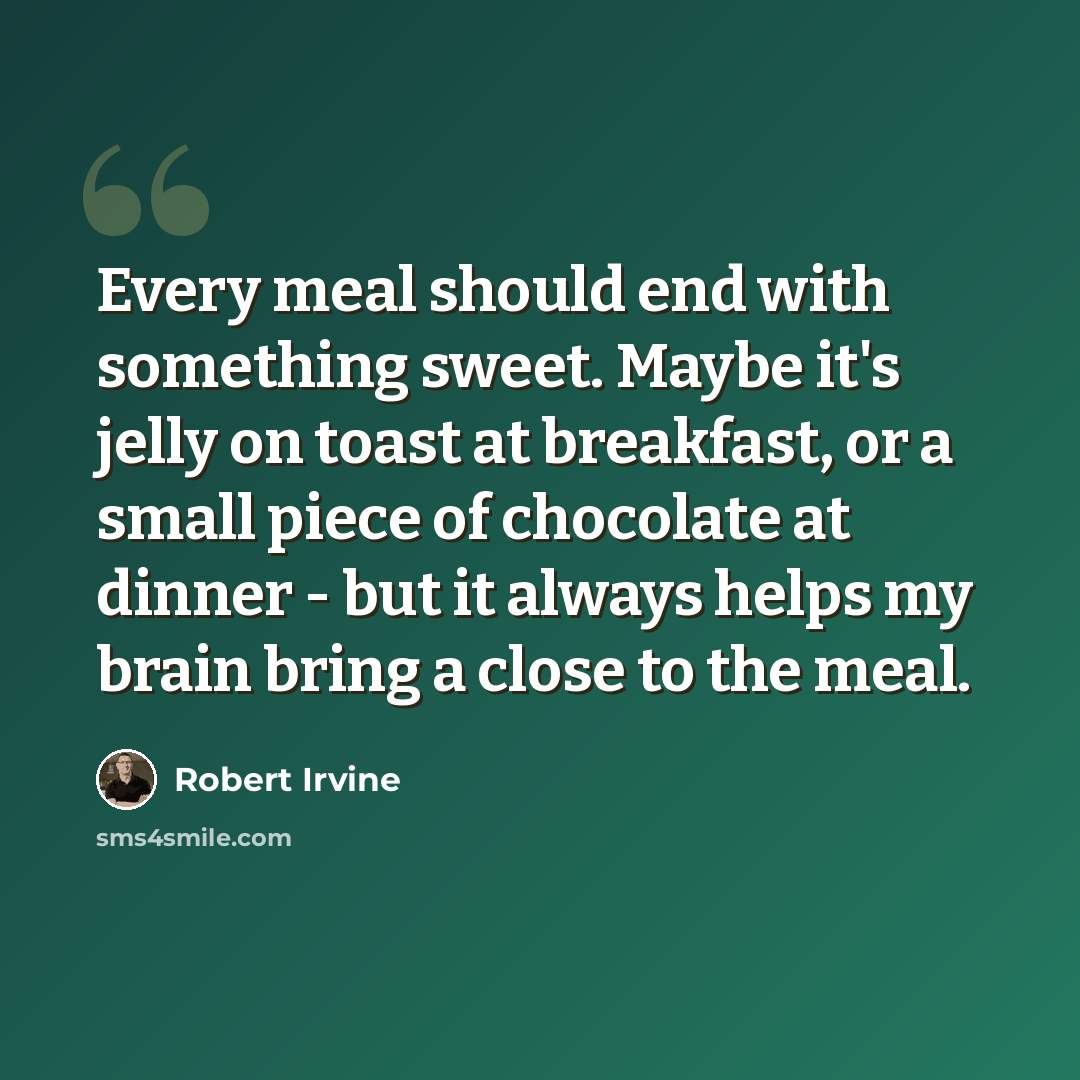 “Every meal should end with something sweet. Maybe it's jelly on toast at breakfast, or a small piece of chocolate at dinner - but it always helps my brain bring a close to the meal.” quote by Robert Irvine