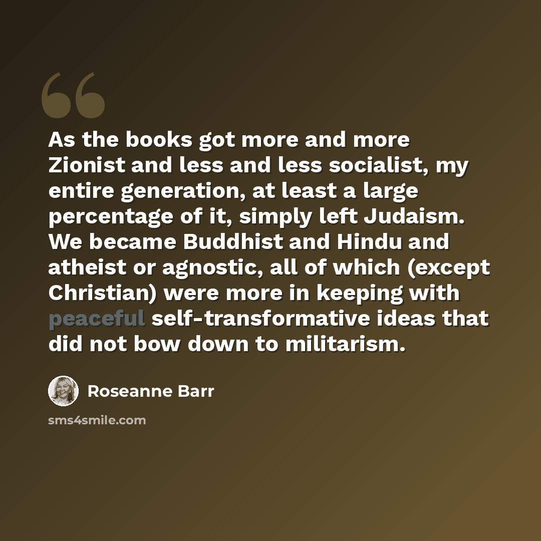 “As the books got more and more Zionist and less and less socialist, my entire generation, at least a large percentage of it, simply left Judaism. We became Buddhist and Hindu and atheist or agnostic, all of which (except Christian) were more in keeping with peaceful self-transformative ideas that…” quote by Roseanne Barr