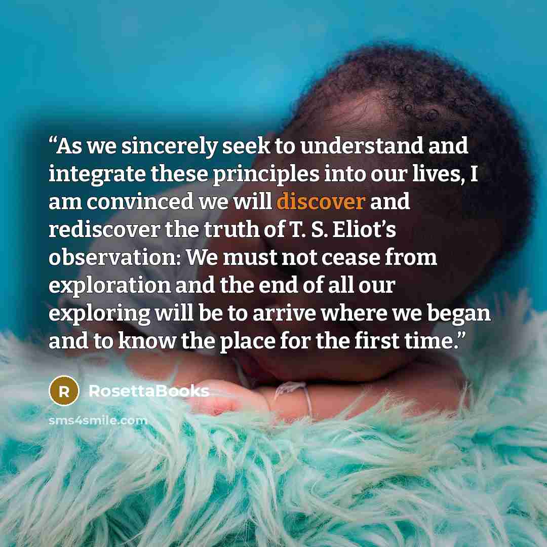 “As we sincerely seek to understand and integrate these principles into our lives, I am convinced we will discover and rediscover the truth of T. S. Eliot’s observation: We must not cease from exploration and the end of all our exploring will be to arrive where we began and to know the place for…” quote by RosettaBooks