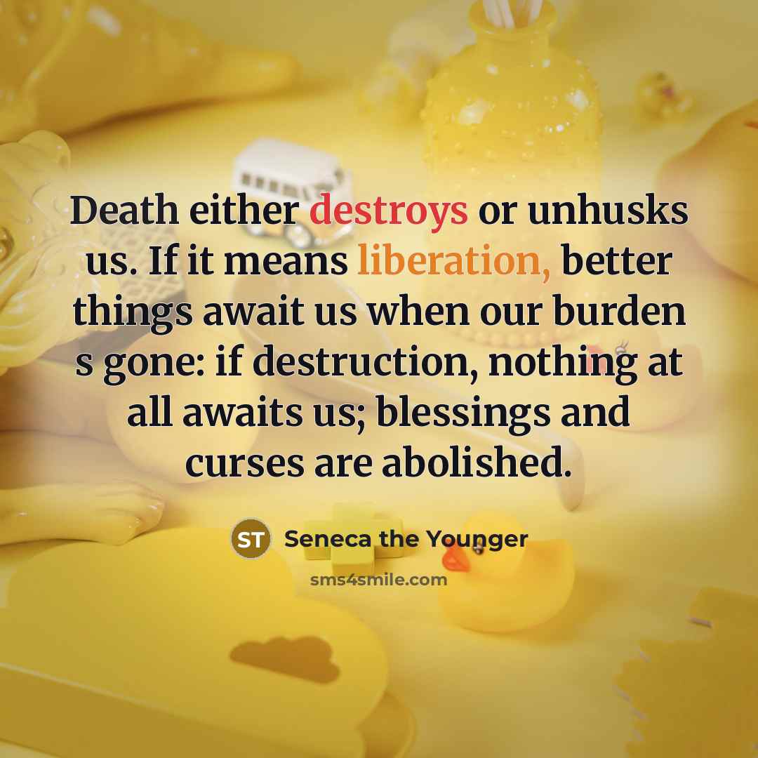 “Death either destroys or unhusks us. If it means liberation, better things await us when our burden s gone: if destruction, nothing at all awaits us; blessings and curses are abolished.” quote by Seneca the Younger