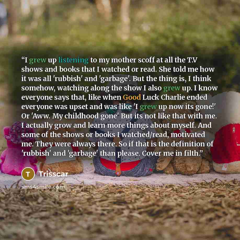 “I grew up listening to my mother scoff at all the T.V shows and books that I watched or read. She told me how it was all 'rubbish' and 'garbage'. But the thing is, I think somehow, watching along the show I also grew up. I know everyone says that, like when Good Luck Charlie ended everyone was…” quote by Trisscar