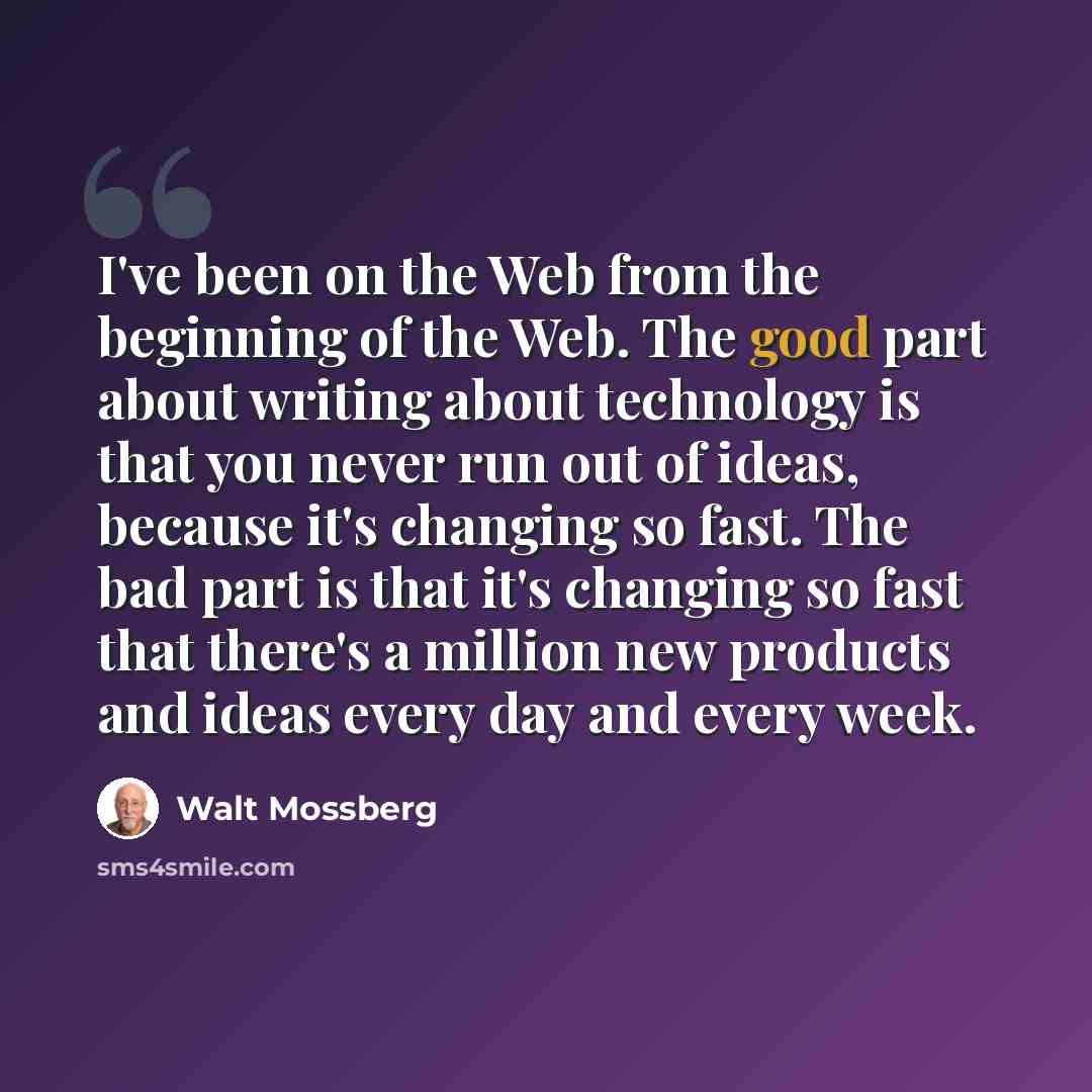 “I've been on the Web from the beginning of the Web. The good part about writing about technology is that you never run out of ideas, because it's changing so fast. The bad part is that it's changing so fast that there's a million new products and ideas every day and every week.” quote by Walt Mossberg