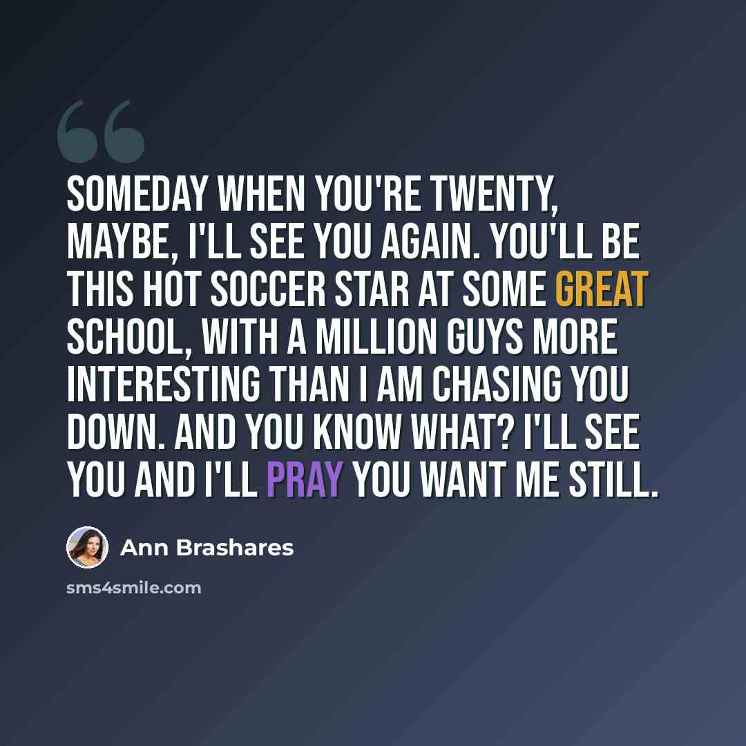 “Someday when you're twenty, maybe, I'll see you again. You'll be this hot soccer star at some great school, with a million guys more interesting than I am chasing you down. And you know what? I'll see you and I'll pray you want me still.” quote by Ann Brashares