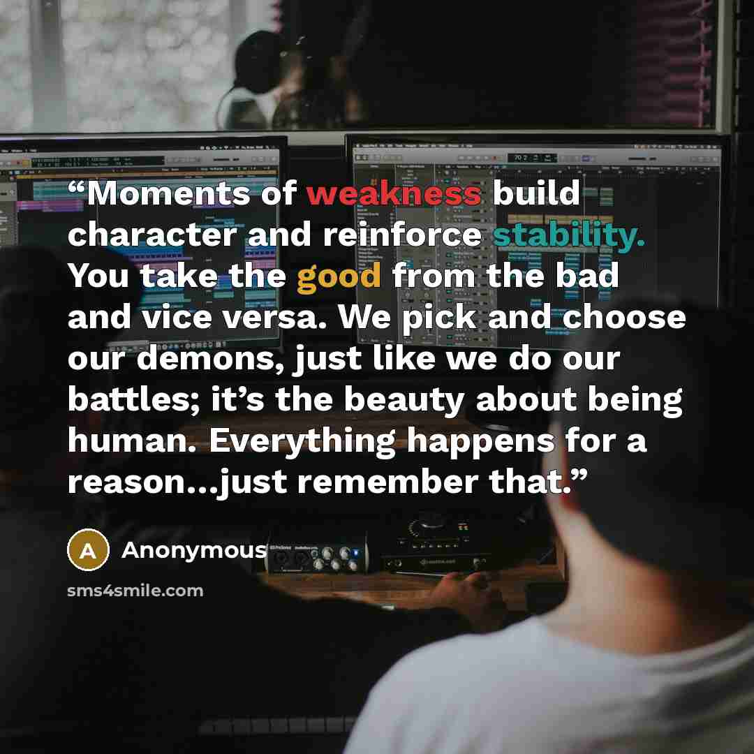 “Moments of weakness build character and reinforce stability. You take the good from the bad and vice versa. We pick and choose our demons, just like we do our battles; it’s the beauty about being human. Everything happens for a reason…just remember that.” quote by Anonymous