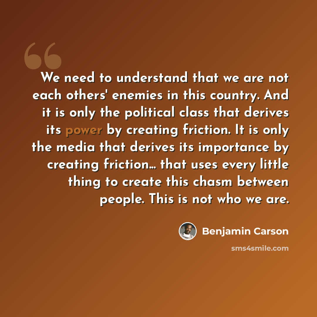 “We need to understand that we are not each others' enemies in this country. And it is only the political class that derives its power by creating friction. It is only the media that derives its importance by creating friction... that uses every little thing to create this chasm between people…” quote by Benjamin Carson