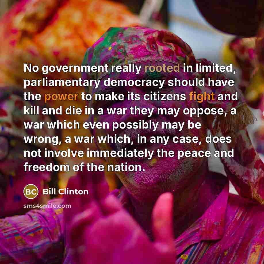 “No government really rooted in limited, parliamentary democracy should have the power to make its citizens fight and kill and die in a war they may oppose, a war which even possibly may be wrong, a war which, in any case, does not involve immediately the peace and freedom of the nation.” quote by Bill Clinton