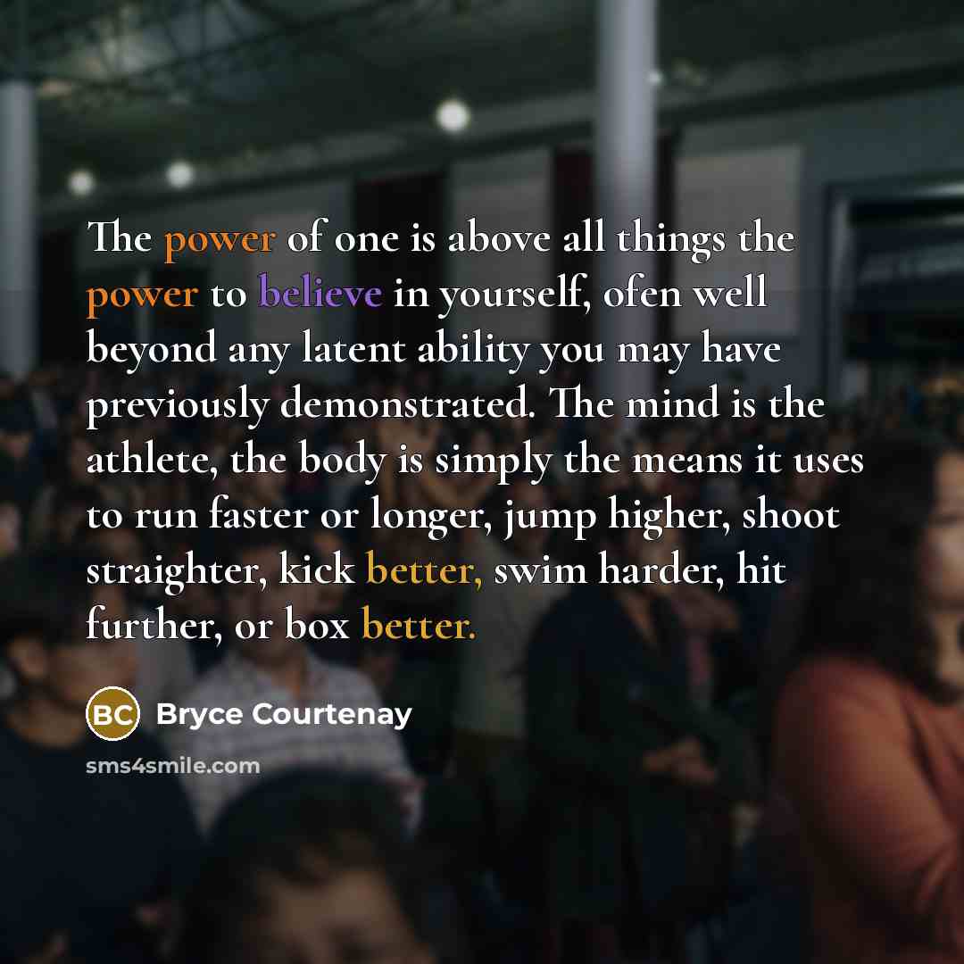 “The power of one is above all things the power to believe in yourself, ofen well beyond any latent ability you may have previously demonstrated. The mind is the athlete, the body is simply the means it uses to run faster or longer, jump higher, shoot straighter, kick better, swim harder, hit…” quote by Bryce Courtenay