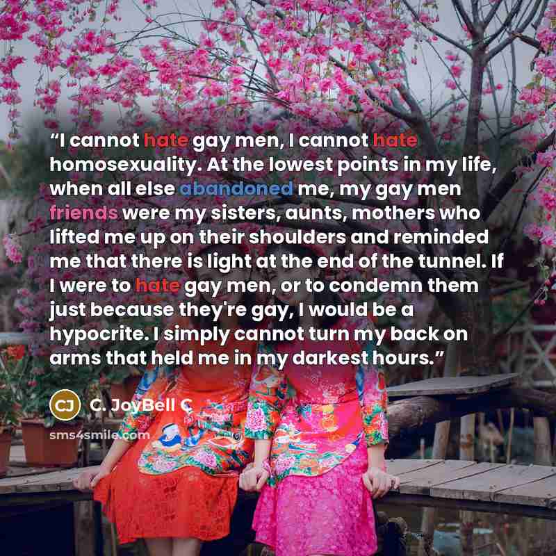 “I cannot hate gay men, I cannot hate homosexuality. At the lowest points in my life, when all else abandoned me, my gay men friends were my sisters, aunts, mothers who lifted me up on their shoulders and reminded me that there is light at the end of the tunnel. If I were to hate gay men, or to…” quote by C. JoyBell C