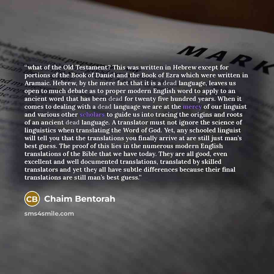 “what of the Old Testament? This was written in Hebrew except for portions of the Book of Daniel and the Book of Ezra which were written in Aramaic. Hebrew, by the mere fact that it is a dead language, leaves us open to much debate as to proper modern English word to apply to an ancient word that…” quote by Chaim Bentorah
