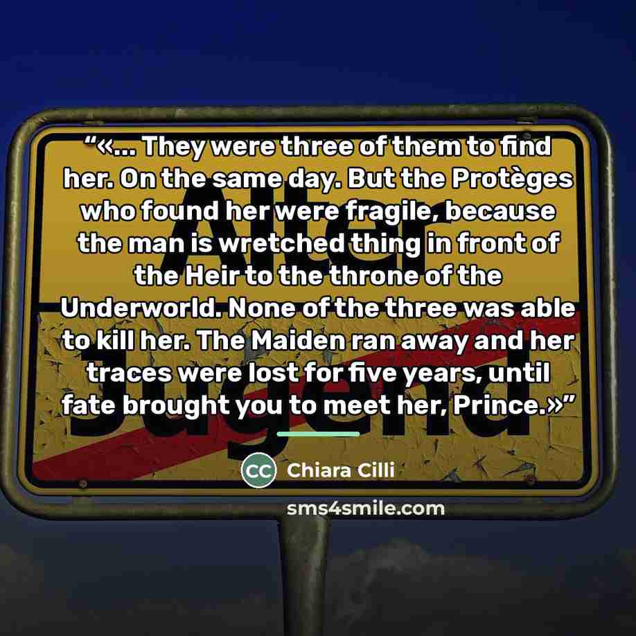 “... They were three of them to find her. On the same day. But the Protèges who found her were fragile, because the man is wretched thing in front of the Heir to the throne of the Underworld. None of the three was able to kill her. The Maiden ran away and her traces were lost for five years, until…” quote by Chiara Cilli