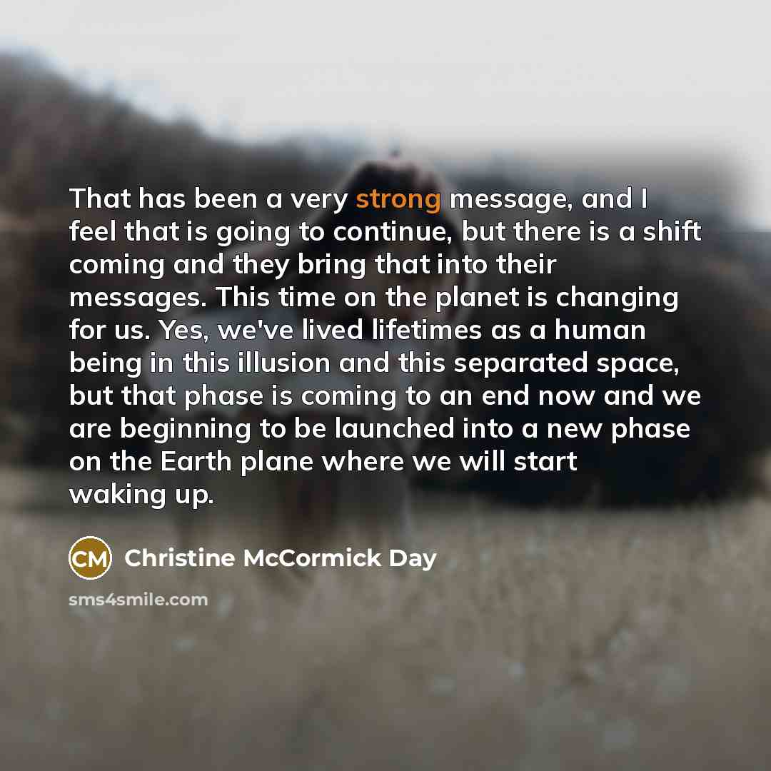 “That has been a very strong message, and I feel that is going to continue, but there is a shift coming and they bring that into their messages. This time on the planet is changing for us. Yes, we've lived lifetimes as a human being in this illusion and this separated space, but that phase is…” quote by Christine McCormick Day