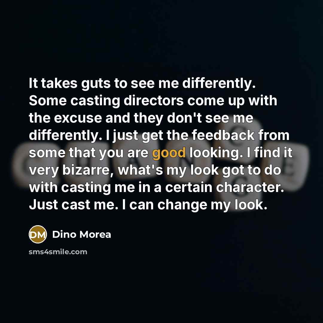 “It takes guts to see me differently. Some casting directors come up with the excuse and they don't see me differently. I just get the feedback from some that you are good looking. I find it very bizarre, what's my look got to do with casting me in a certain character. Just cast me. I can change my…” quote by Dino Morea
