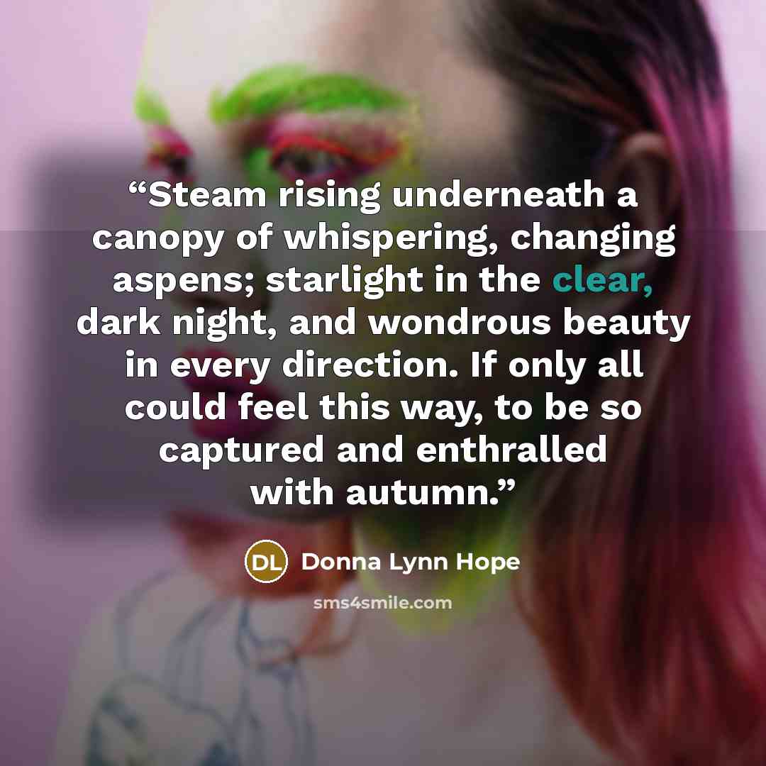 “Steam rising underneath a canopy of whispering, changing aspens; starlight in the clear, dark night, and wondrous beauty in every direction. If only all could feel this way, to be so captured and enthralled with autumn.” quote by Donna Lynn Hope