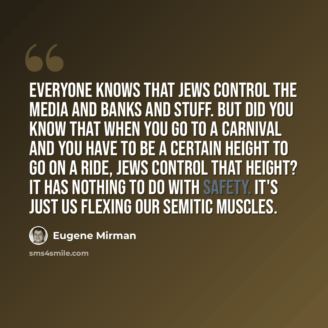 “Everyone knows that Jews control the media and banks and stuff. But did you know that when you go to a carnival and you have to be a certain height to go on a ride, Jews control that height? It has nothing to do with safety. It's just us flexing our Semitic muscles.” quote by Eugene Mirman