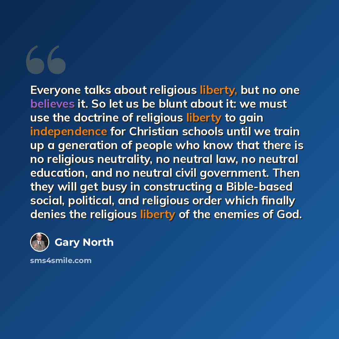 “Everyone talks about religious liberty, but no one believes it. So let us be blunt about it: we must use the doctrine of religious liberty to gain independence for Christian schools until we train up a generation of people who know that there is no religious neutrality, no neutral law, no neutral…” quote by Gary North