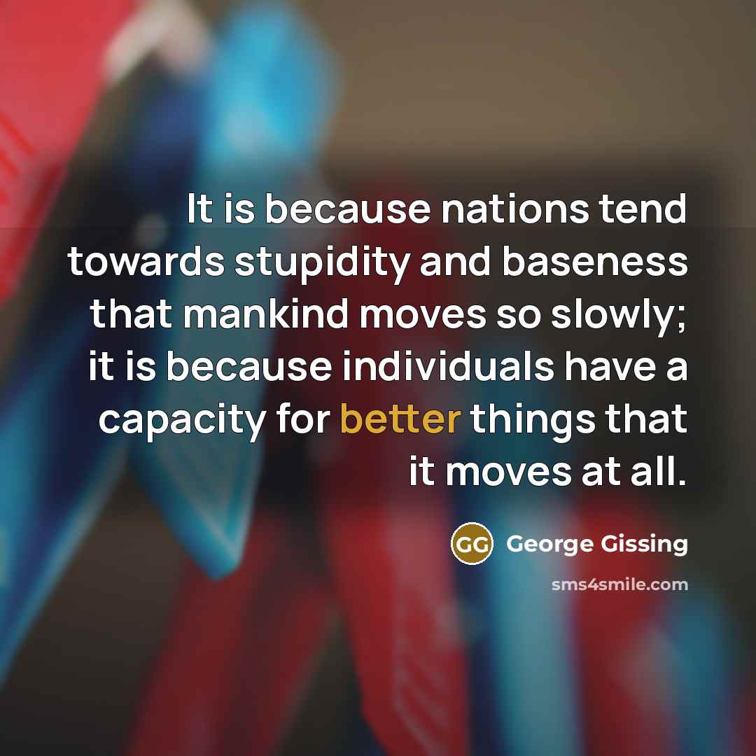 “It is because nations tend towards stupidity and baseness that mankind moves so slowly; it is because individuals have a capacity for better things that it moves at all.” quote by George Gissing