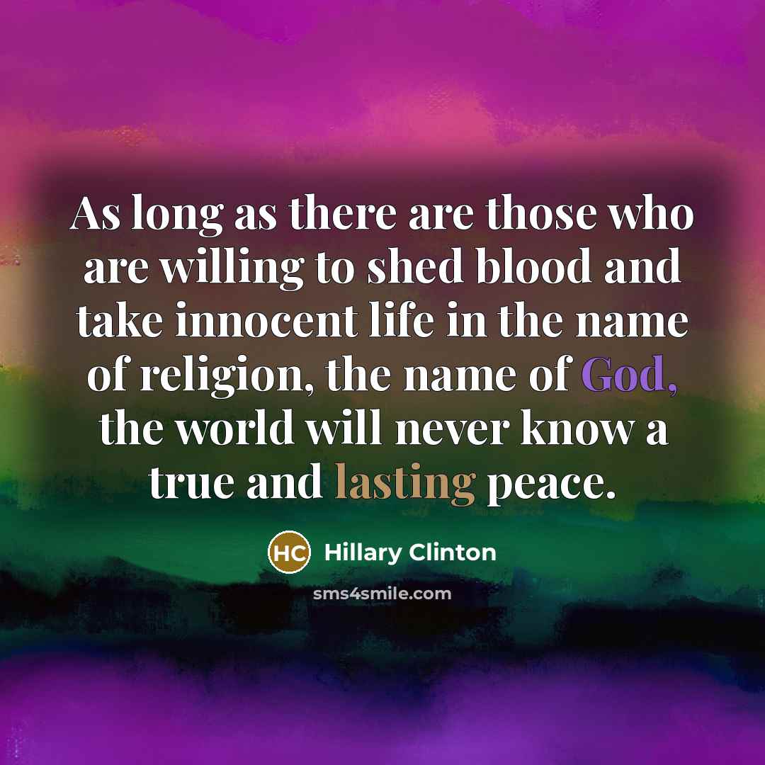 “As long as there are those who are willing to shed blood and take innocent life in the name of religion, the name of God, the world will never know a true and lasting peace.” quote by Hillary Clinton