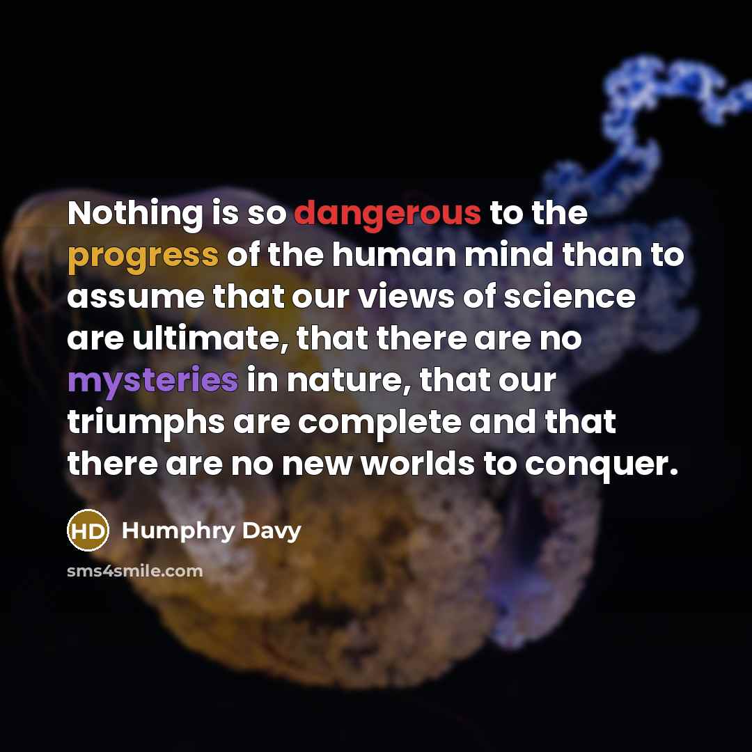 “Nothing is so dangerous to the progress of the human mind than to assume that our views of science are ultimate, that there are no mysteries in nature, that our triumphs are complete and that there are no new worlds to conquer.” quote by Humphry Davy