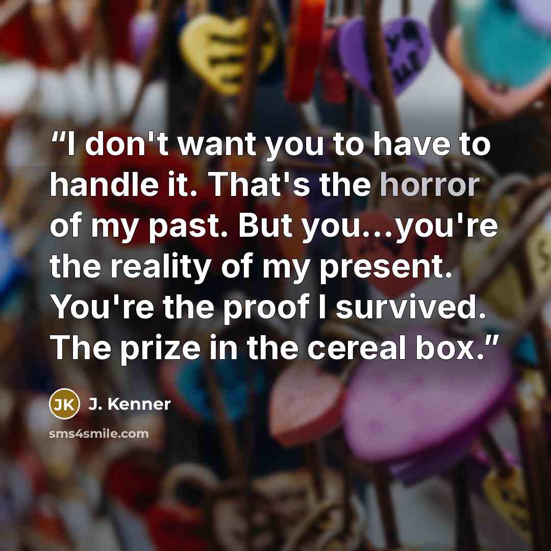 “I don't want you to have to handle it. That's the horror of my past. But you...you're the reality of my present. You're the proof I survived. The prize in the cereal box.” quote by J. Kenner