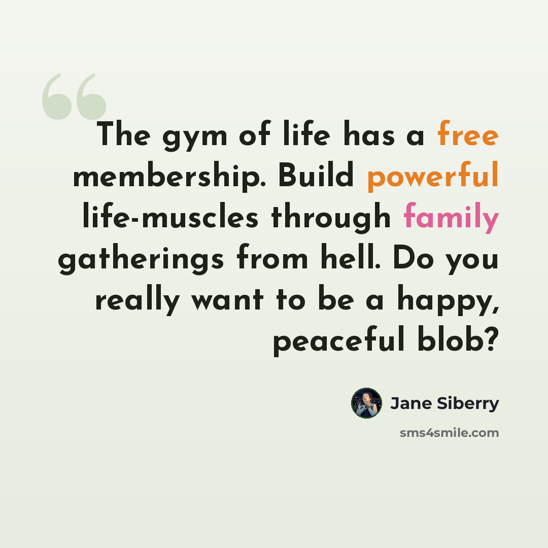 “The gym of life has a free membership. Build powerful life-muscles through family gatherings from hell. Do you really want to be a happy, peaceful blob?” quote by Jane Siberry