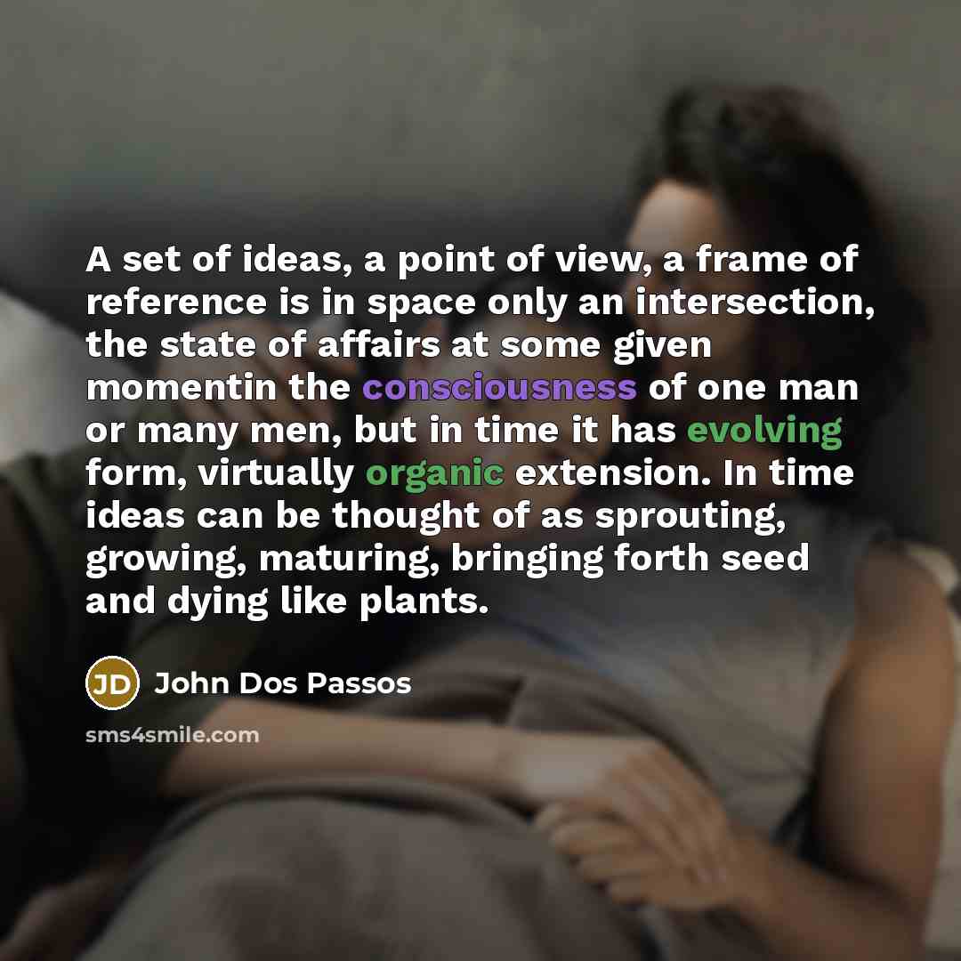 “A set of ideas, a point of view, a frame of reference is in space only an intersection, the state of affairs at some given momentin the consciousness of one man or many men, but in time it has evolving form, virtually organic extension. In time ideas can be thought of as sprouting, growing…” quote by John Dos Passos