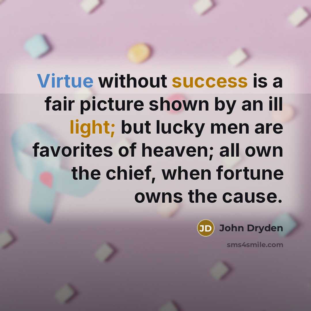 “Virtue without success is a fair picture shown by an ill light; but lucky men are favorites of heaven; all own the chief, when fortune owns the cause.” quote by John Dryden