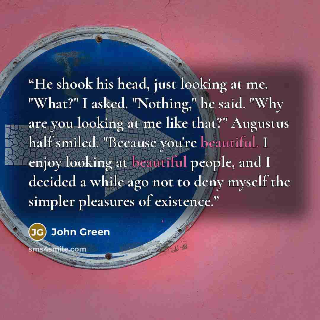 “He shook his head, just looking at me. "What?" I asked. "Nothing," he said. "Why are you looking at me like that?" Augustus half smiled. "Because you're beautiful. I enjoy looking at beautiful people, and I decided a while ago not to deny myself the simpler pleasures of existence.” quote by John Green
