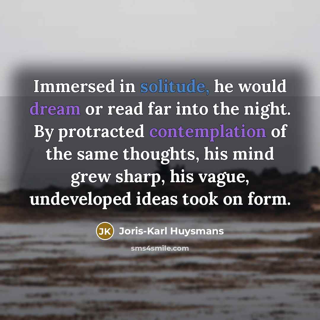 “Immersed in solitude, he would dream or read far into the night. By protracted contemplation of the same thoughts, his mind grew sharp, his vague, undeveloped ideas took on form.” quote by Joris-Karl Huysmans