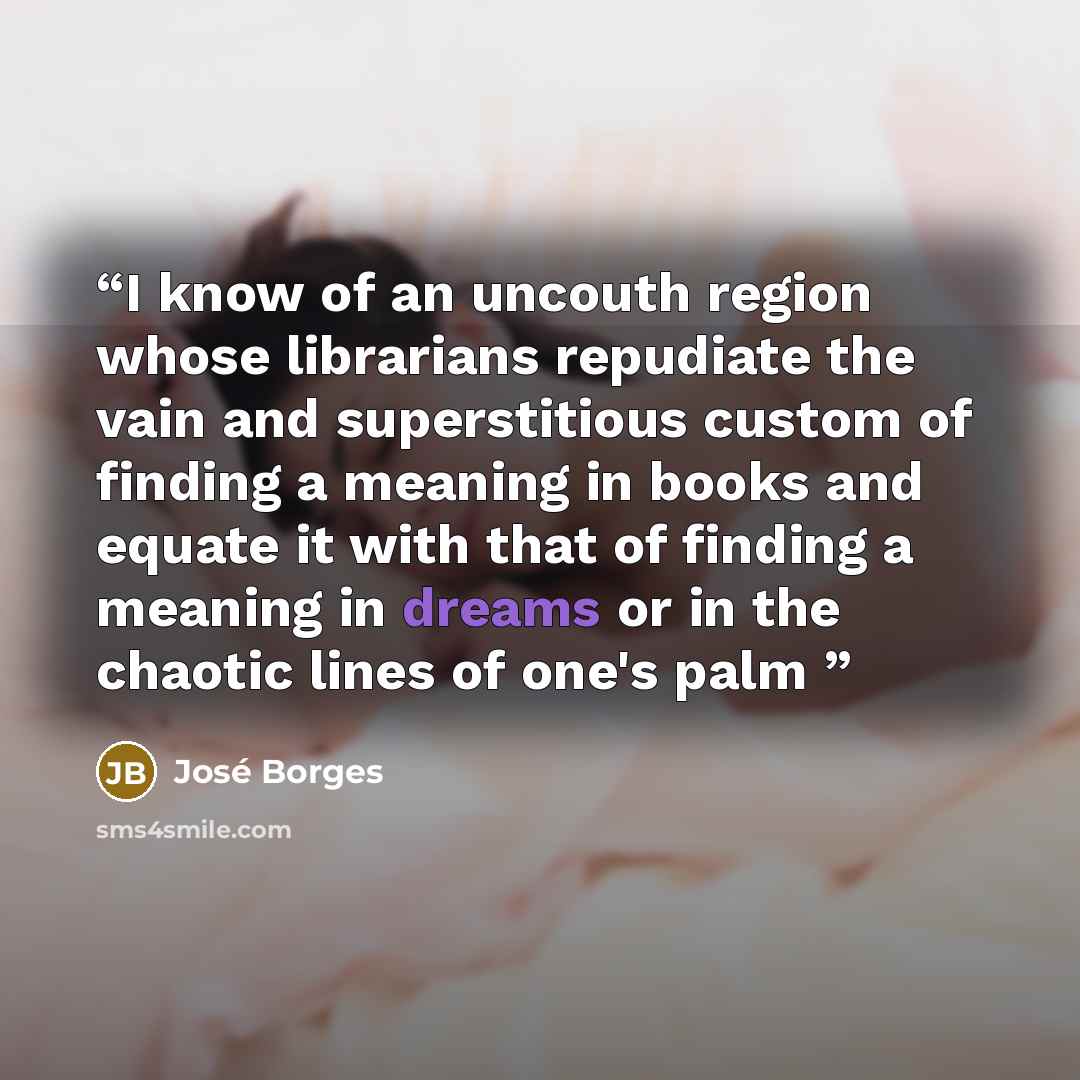 “I know of an uncouth region whose librarians repudiate the vain and superstitious custom of finding a meaning in books and equate it with that of finding a meaning in dreams or in the chaotic lines of one's palm” quote by José Borges